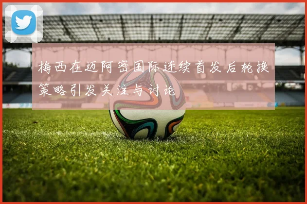梅西在迈阿密国际连续首发后轮换策略引发关注与讨论