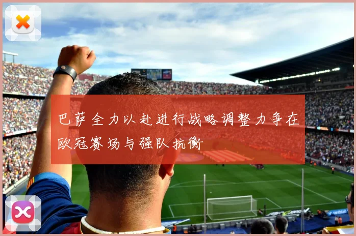 巴萨全力以赴进行战略调整力争在欧冠赛场与强队抗衡
