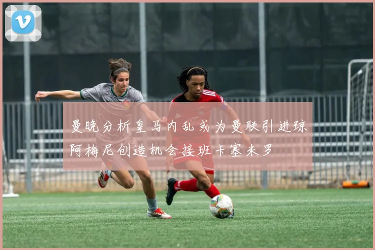 曼晚分析皇马内乱或为曼联引进琼阿梅尼创造机会接班卡塞米罗