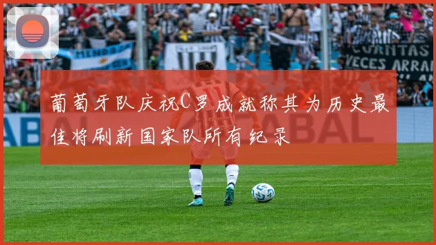 葡萄牙队庆祝C罗成就称其为历史最佳将刷新国家队所有纪录
