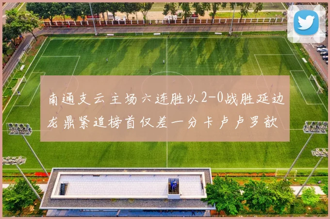 南通支云主场六连胜以2-0战胜延边龙鼎紧追榜首仅差一分卡卢卢罗歆破门助力