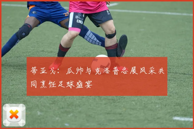 蒂亚戈：瓜帅与克洛普各展风采共同烹饪足球盛宴