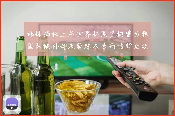 韩媒揭秘上届世界杯吴贤揆曾为韩国队候补却未获球衣号码的背后故事