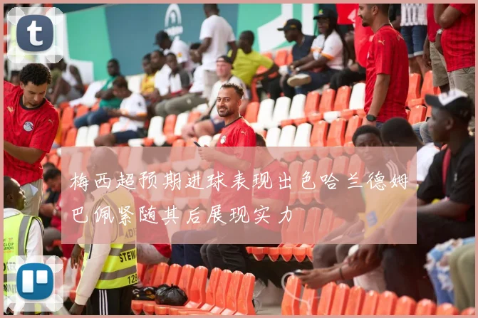 梅西超预期进球表现出色哈兰德姆巴佩紧随其后展现实力