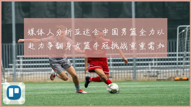 媒体人分析亚运会中国男篮全力以赴力争翻身女篮夺冠挑战重重需加倍努力