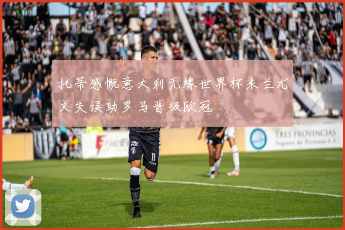 托蒂感慨意大利无缘世界杯米兰尤文失误助罗马晋级欧冠