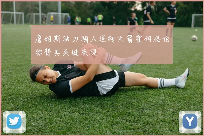 詹姆斯助力湖人逆转火箭霍姆格伦称赞其关键表现