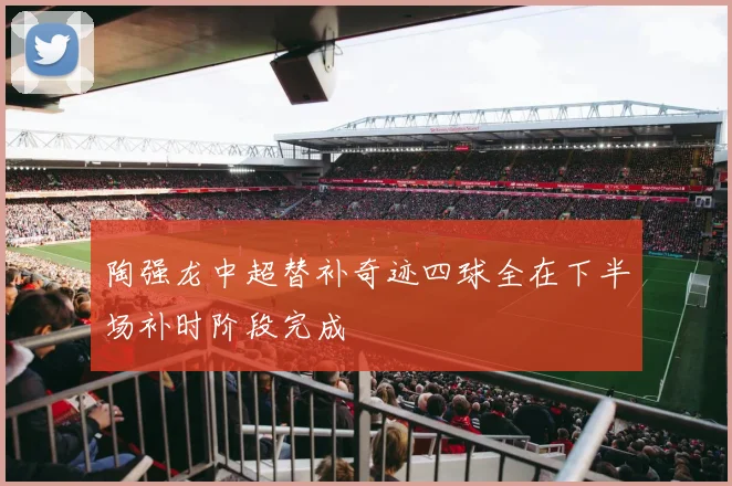 陶强龙中超替补奇迹四球全在下半场补时阶段完成