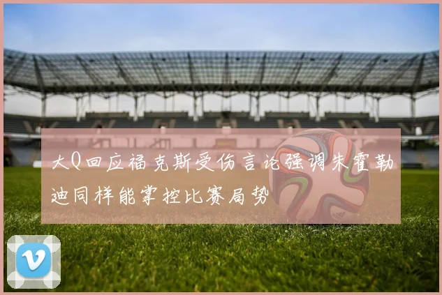 大Q回应福克斯受伤言论强调朱霍勒迪同样能掌控比赛局势