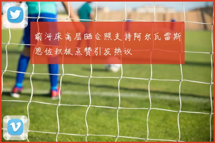 前河床高层晒合照支持阿尔瓦雷斯恩佐积极点赞引发热议