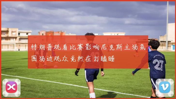 特朗普观看比赛影响尼克斯主场氛围场边观众竟然在打瞌睡