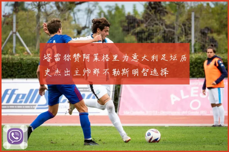 塔雷称赞阿莱格里为意大利足坛历史杰出主帅那不勒斯明智选择