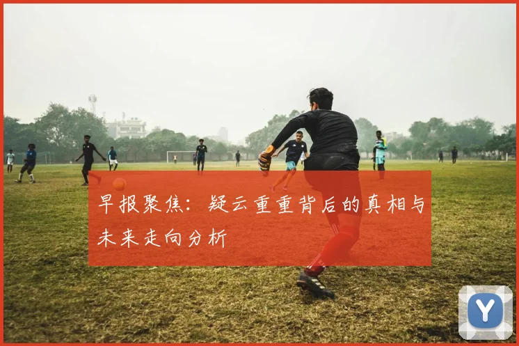 早报聚焦：疑云重重背后的真相与未来走向分析
