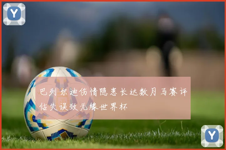 巴列尔迪伤情隐患长达数月马赛评估失误致无缘世界杯