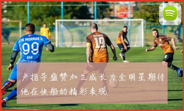 卢指导盛赞加兰成长为全明星期待他在快船的精彩表现