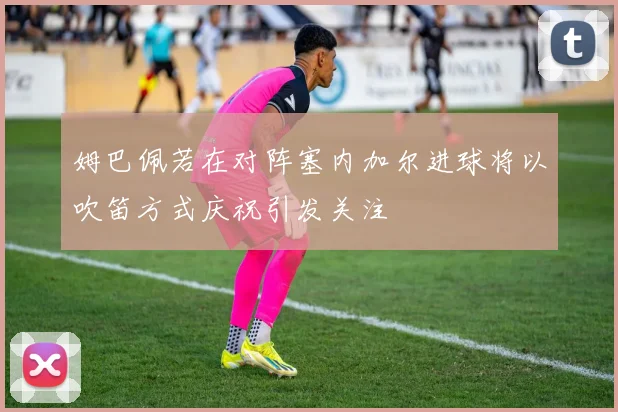 姆巴佩若在对阵塞内加尔进球将以吹笛方式庆祝引发关注