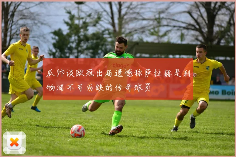瓜帅谈欧冠出局遗憾称萨拉赫是利物浦不可或缺的传奇球员