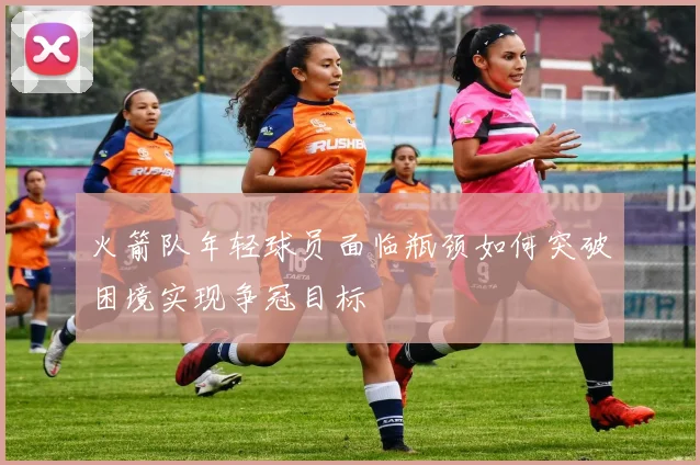 火箭队年轻球员面临瓶颈如何突破困境实现争冠目标