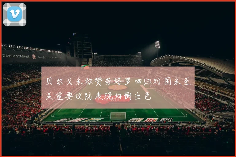 贝尔戈米称赞劳塔罗回归对国米至关重要攻防表现均衡出色
