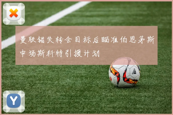 曼联错失转会目标后瞄准伯恩茅斯中场斯科特引援计划