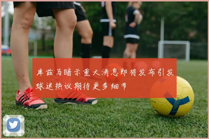 库兹马暗示重大消息即将发布引发球迷热议期待更多细节