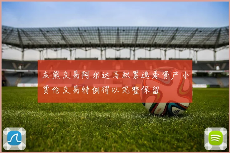 灰熊交易阿尔达马积累选秀资产小贾伦交易特例得以完整保留