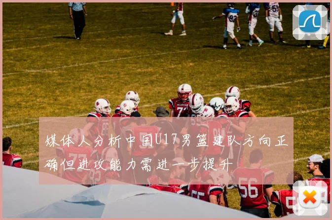 媒体人分析中国U17男篮建队方向正确但进攻能力需进一步提升