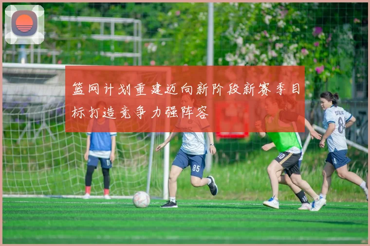 篮网计划重建迈向新阶段新赛季目标打造竞争力强阵容