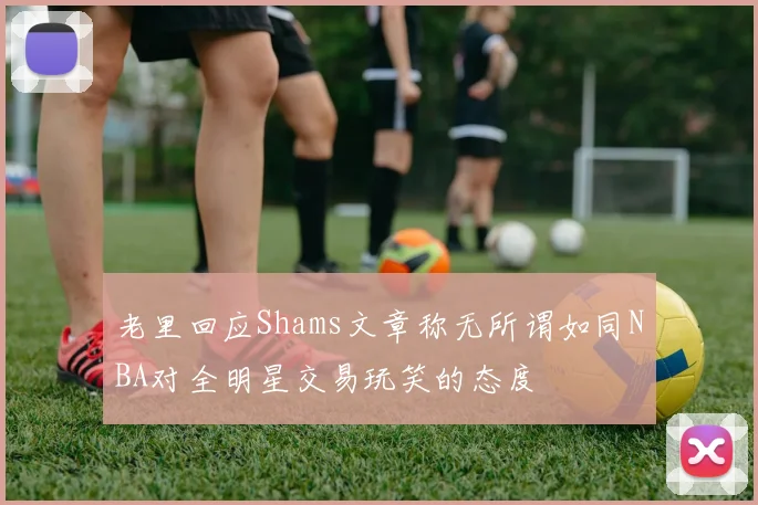 老里回应Shams文章称无所谓如同NBA对全明星交易玩笑的态度