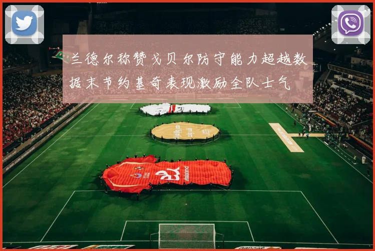 兰德尔称赞戈贝尔防守能力超越数据末节约基奇表现激励全队士气