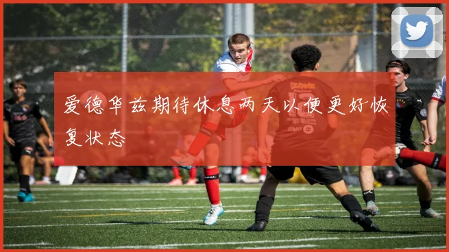 爱德华兹期待休息两天以便更好恢复状态