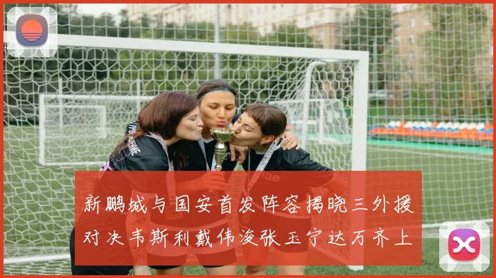 新鹏城与国安首发阵容揭晓三外援对决韦斯利戴伟浚张玉宁达万齐上阵